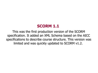 SCORM 1.1   This was the first production version of the SCORM specification. It added an XML Schema based on the AICC spe...