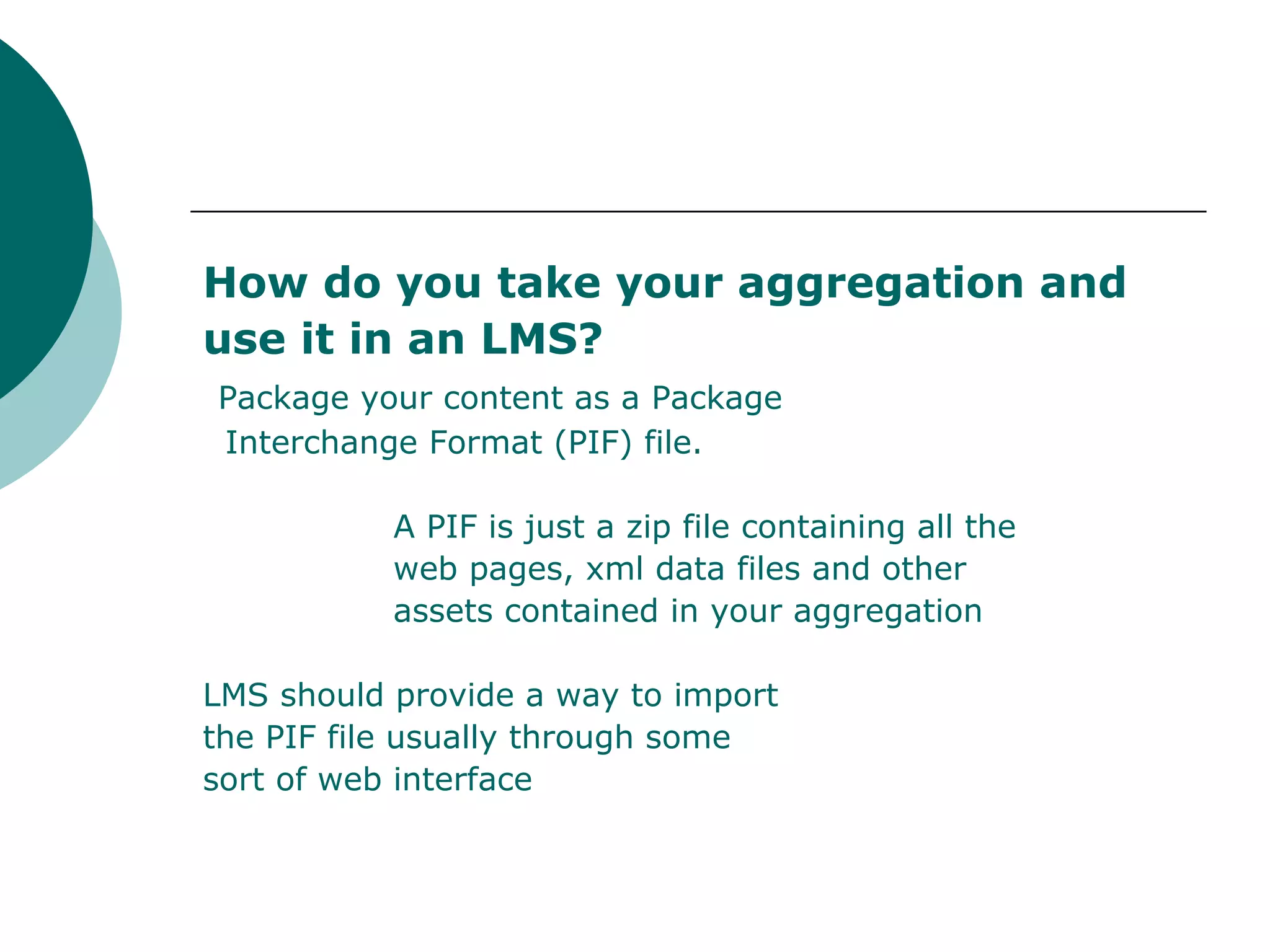 How do you take your aggregation and use it in an LMS? Package your content as a Package Interchange Format (PIF) file. A PIF is just a zip file containing all the web pages, xml data files and other assets contained in your aggregation LMS should provide a way to import the PIF file usually through some sort of web interface 