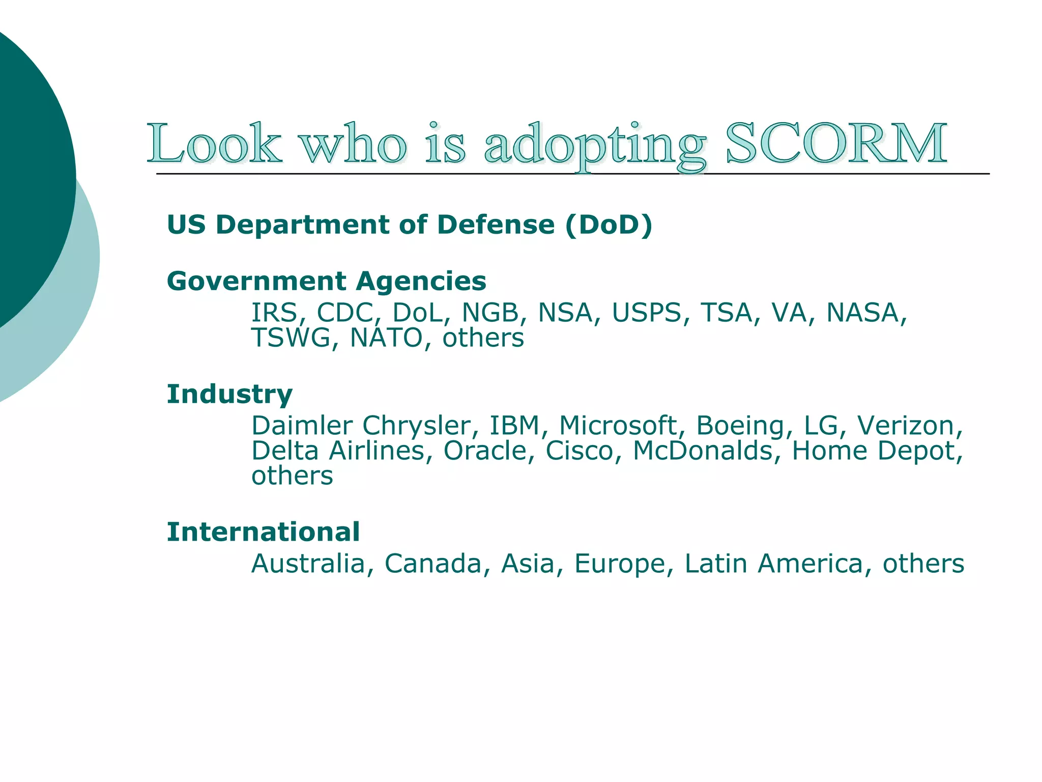 US Department of Defense (DoD) Government Agencies IRS, CDC, DoL, NGB, NSA, USPS, TSA, VA, NASA, TSWG, NATO, others   Industry Daimler Chrysler, IBM, Microsoft, Boeing, LG, Verizon, Delta Airlines, Oracle, Cisco, McDonalds, Home Depot, others International Australia, Canada, Asia, Europe, Latin America, others Look who is adopting SCORM 
