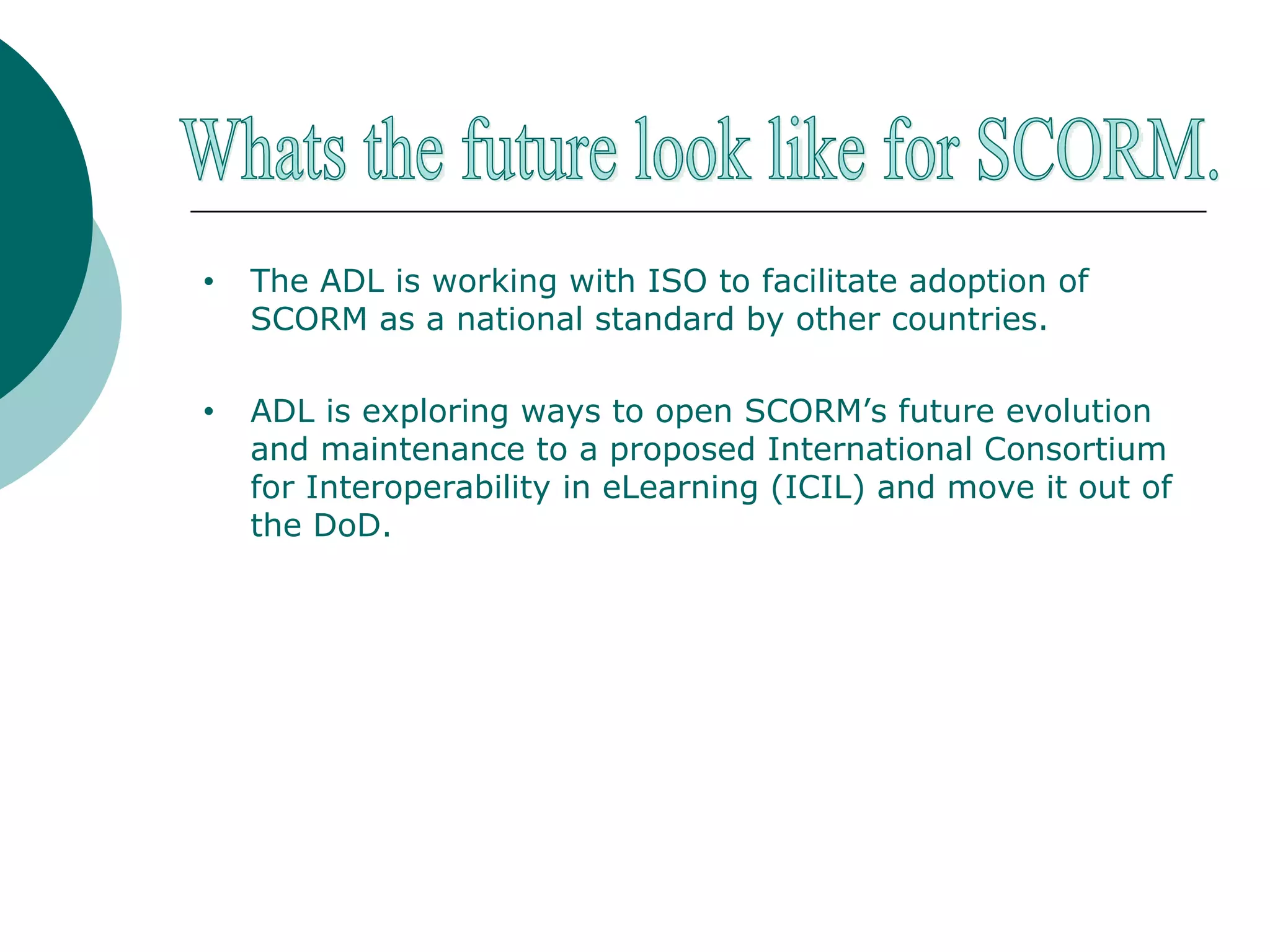 The ADL is working with ISO to facilitate adoption of SCORM as a national standard by other countries. ADL is exploring ways to open SCORM’s future evolution and maintenance to a proposed International Consortium for Interoperability in eLearning (ICIL) and move it out of the DoD. Whats the future look like for SCORM. 