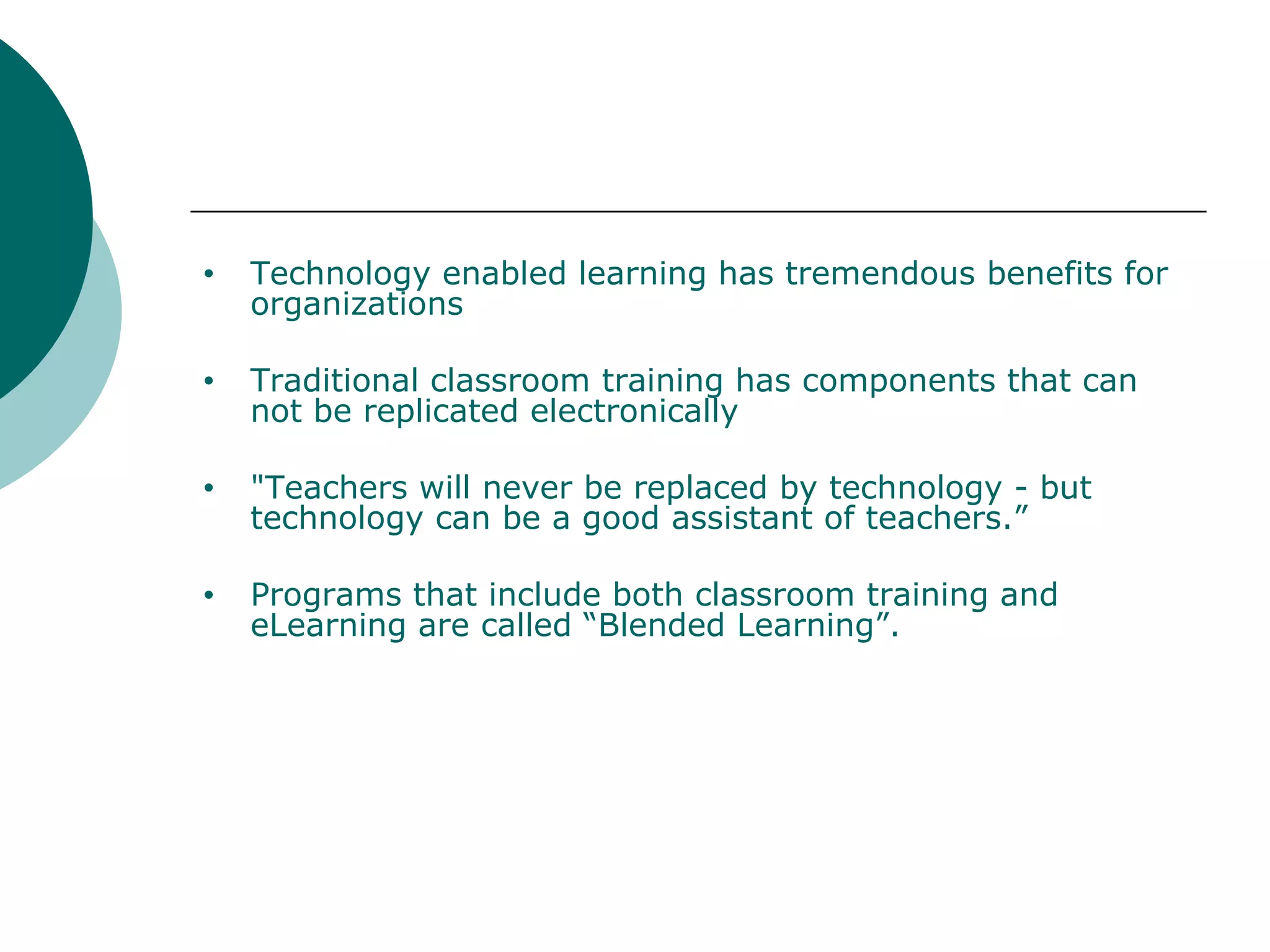 Technology enabled learning has tremendous benefits for organizations Traditional classroom training has components that can not be replicated electronically "Teachers will never be replaced by technology - but technology can be a good assistant of teachers.” Programs that include both classroom training and eLearning are called “Blended Learning”. 
