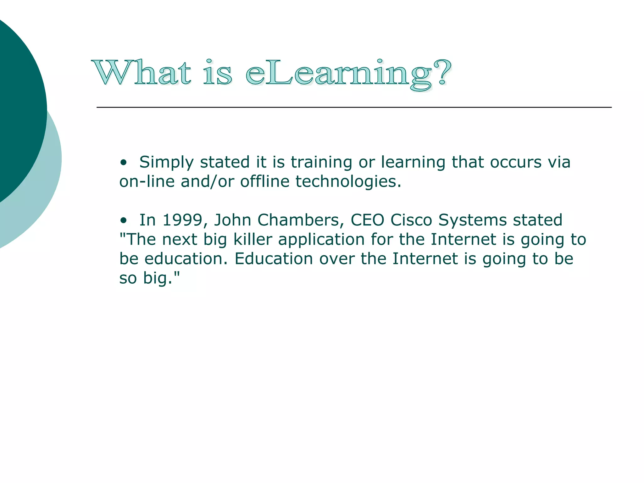 Simply stated it is training or learning that occurs via on-line and/or offline technologies. In 1999, John Chambers, CEO Cisco Systems stated "The next big killer application for the Internet is going to be education. Education over the Internet is going to be so big." What is eLearning? 