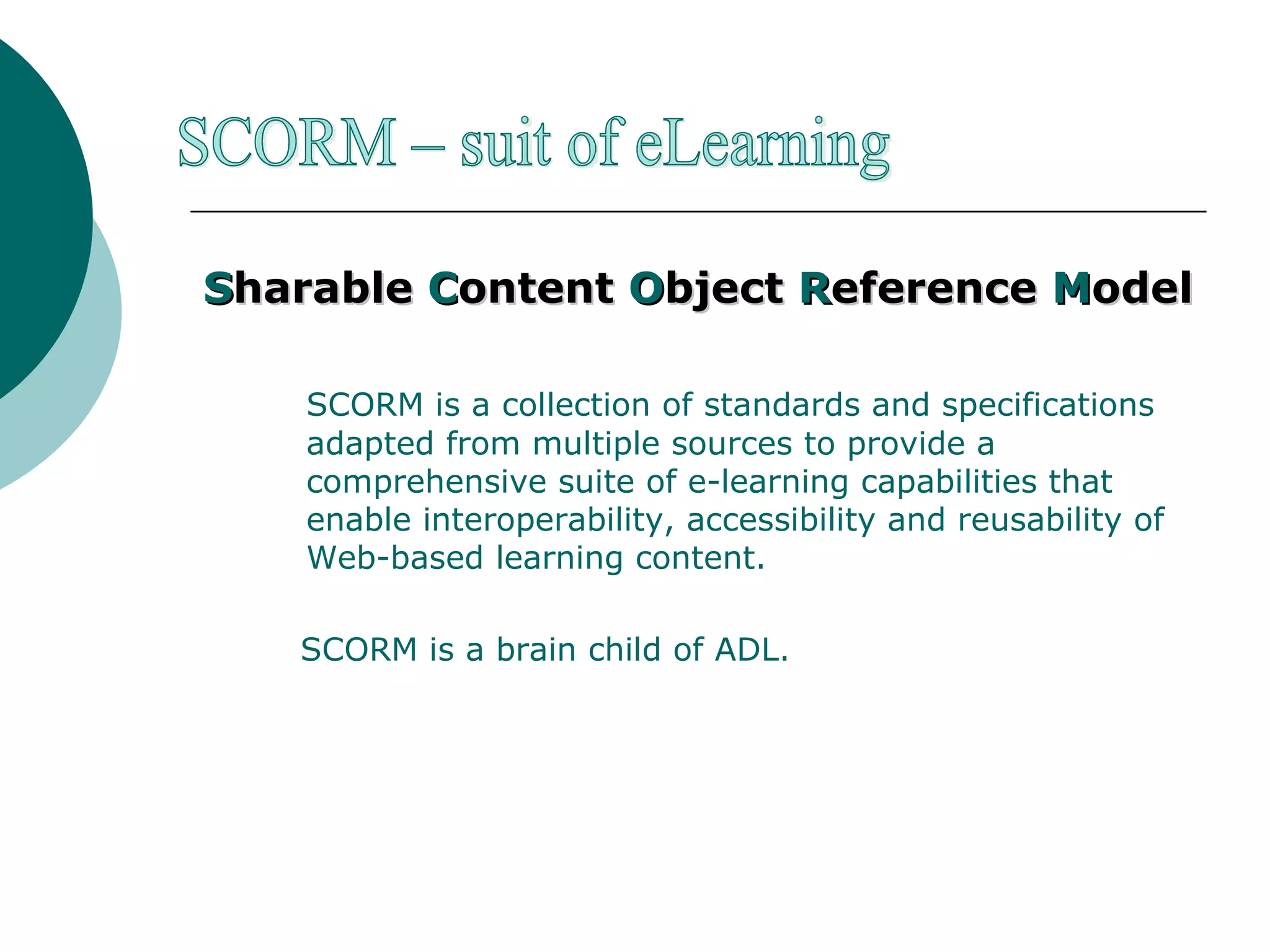 S harable  C ontent  O bject  R eference  M odel SCORM is a collection of standards and specifications adapted from multiple sources to provide a comprehensive suite of e-learning capabilities that enable interoperability, accessibility and reusability of Web-based learning content.  SCORM is a brain child of ADL. SCORM – suit of eLearning 