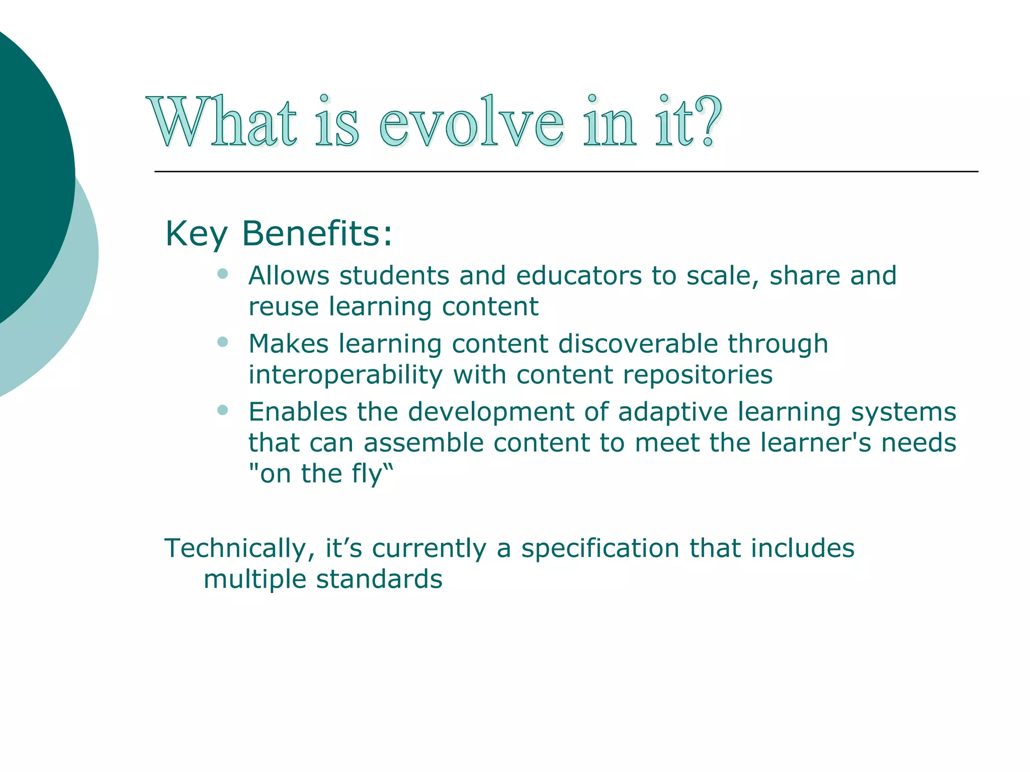 Key Benefits: Allows students and educators to scale, share and reuse learning content  Makes learning content discoverable through interoperability with content repositories Enables the development of adaptive learning systems that can assemble content to meet the learner's needs "on the fly“ Technically, it’s currently a specification that includes multiple standards What is evolve in it? 