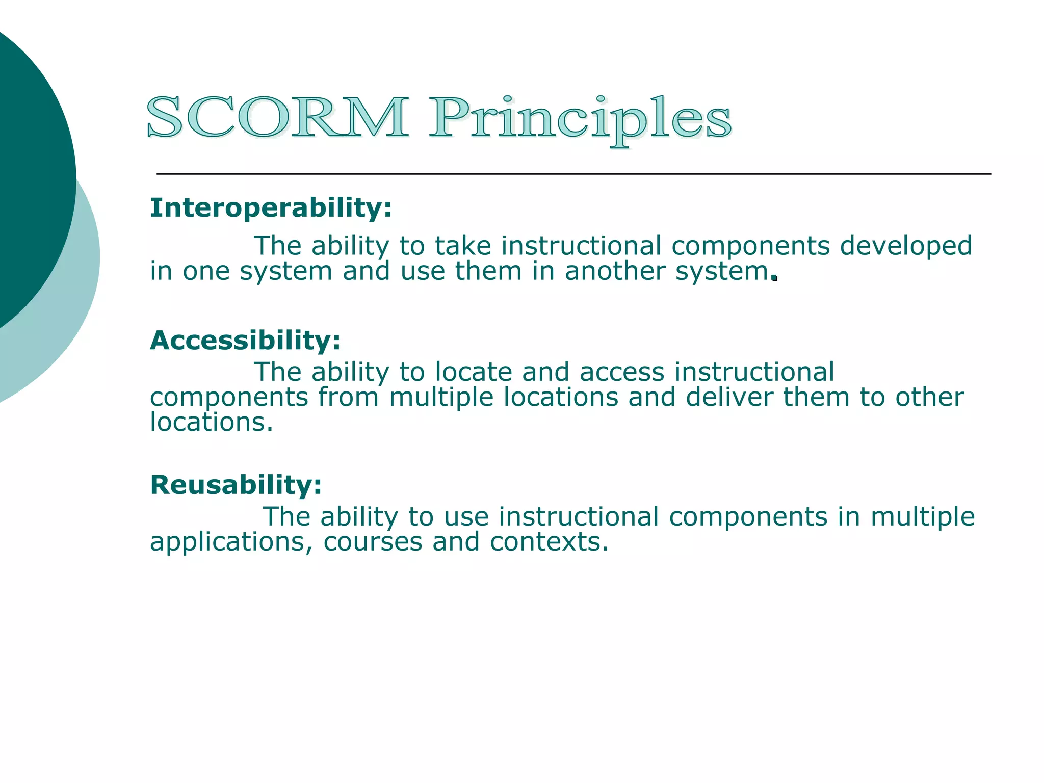 SCORM Principles Interoperability:   The ability to take instructional components developed in one system and use them in another system . Accessibility:  The ability to locate and access instructional components from multiple locations and deliver them to other locations. Reusability:   The ability to use instructional components in multiple applications, courses and contexts. 