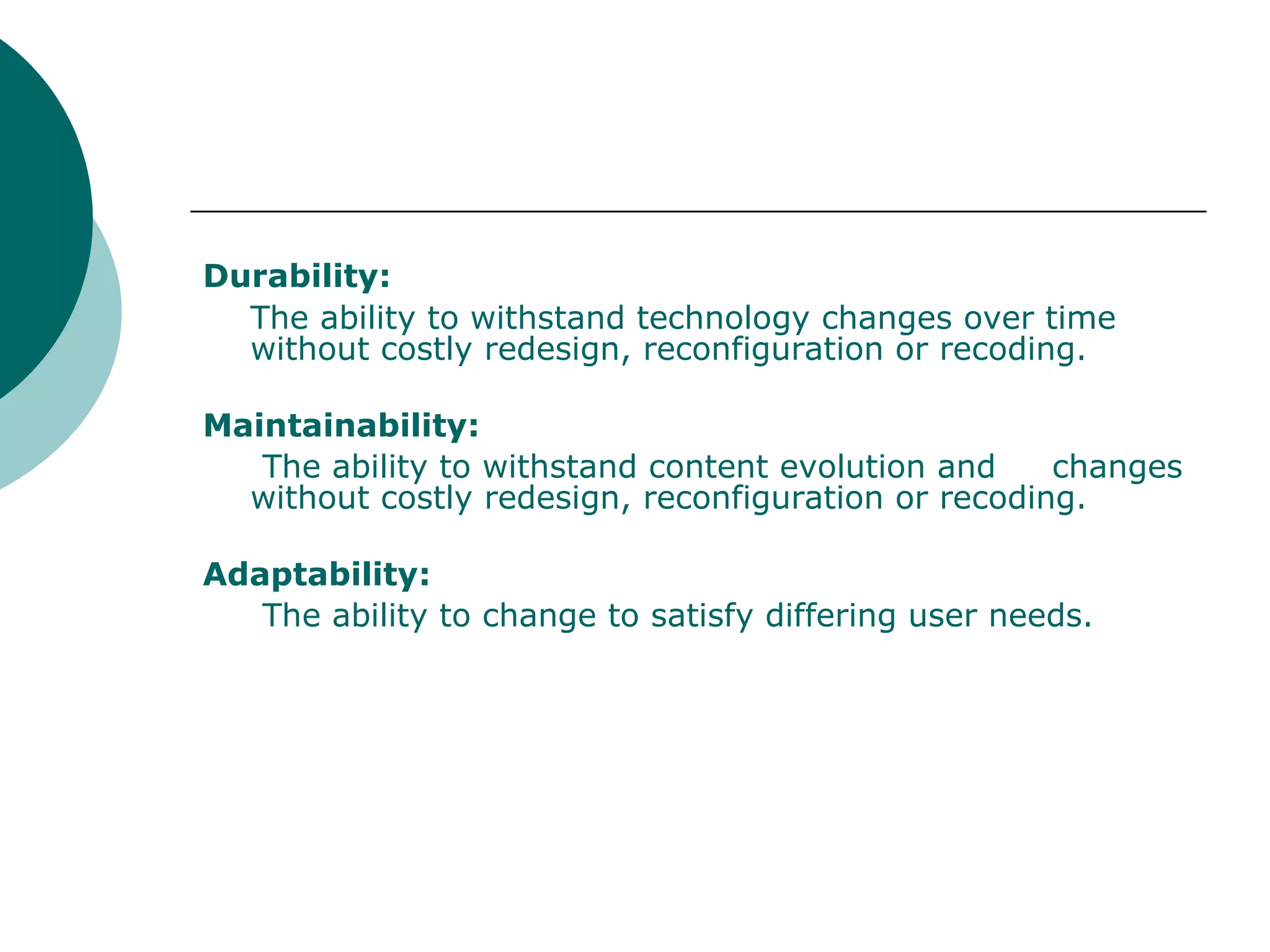 Durability:   The ability to withstand technology changes over time without costly redesign, reconfiguration or recoding. Maintainability:   The ability to withstand content evolution and  changes without costly redesign, reconfiguration or recoding. Adaptability:   The ability to change to satisfy differing user needs. 