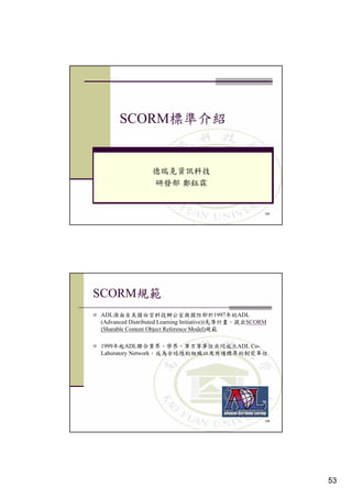 SCORM




                                                                 105




SCORM
ADL                                           1997年    ADL
(Advanced Distributed Learning Initiative))              SCORM
(Sharable Content Object Reference Model)

1999年 ADL聯                                            立ADL Co-
Laboratory Network




                                                                 106




                                                                       53