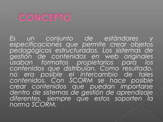 Es    un    conjunto   de    estándares    y
especificaciones que permite crear objetos
pedagógicos estructurados. Los sistemas de
gestión de contenidos en web originales
usaban formatos propietarios para los
contenidos que distribuían. Como resultado,
no era posible el intercambio de tales
contenidos. Con SCORM se hace posible
crear contenidos que puedan importarse
dentro de sistemas de gestión de aprendizaje
diferentes, siempre que estos soporten la
norma SCORM.
 