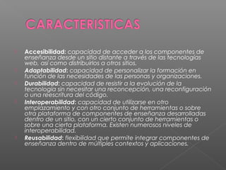    Accesibilidad: capacidad de acceder a los componentes de
    enseñanza desde un sitio distante a través de las tecnologías
    web, así como distribuirlos a otros sitios.
   Adaptabilidad: capacidad de personalizar la formación en
    función de las necesidades de las personas y organizaciones.
   Durabilidad: capacidad de resistir a la evolución de la
    tecnología sin necesitar una reconcepción, una reconfiguración
    o una reescritura del código.
   Interoperabilidad: capacidad de utilizarse en otro
    emplazamiento y con otro conjunto de herramientas o sobre
    otra plataforma de componentes de enseñanza desarrolladas
    dentro de un sitio, con un cierto conjunto de herramientas o
    sobre una cierta plataforma. Existen numerosos niveles de
    interoperabilidad.
   Reusabilidad: flexibilidad que permite integrar componentes de
    enseñanza dentro de múltiples contextos y aplicaciones.
 