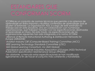 SCORM es un conjunto de normas técnicas que permite a los sistemas de
aprendizaje en línea importar y reutilizar contenidos de aprendizaje que se
ajusten al estándar. La organización ADL a cargo de este estándar no
trabaja sola en este proyecto, sino en colaboración con numerosas
organizaciones, que trabajan también con las especificaciones destinadas
al aprendizaje en línea. De este modo, las especificaciones de las
organizaciones siguientes han sido integradas a la norma SCORM:
Alliance of Remote Instructional Authoring & Distribución Networks for
Europe (ARIADNE)
Aviation Industry CBT (Computer-Based Training) Committee (AICC)
IEEE Learning Technology Standards Committee (LTSC)
IMS Global Learning Consortium, Inc (IMS Global)
AeroSpace and Defense Industries Association of Europe (ASD) Technical
Publication Specification Maintenance Group (TPSMG)
No obstante, a menudo estas especificaciones se han modificado
ligeramente a fin de hacer el conjunto más coherente y transferible.
 