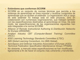    Estándares que conforman SCORM
   SCORM es un conjunto de normas técnicas que permite a los
    sistemas de aprendizaje en línea importar y reutilizar contenidos de
    aprendizaje que se ajusten al estándar. La organización ADLa cargo
    de este estándar no trabaja sola en este proyecto, sino en
    colaboración con numerosas organizaciones, que trabajan también
    con las especificaciones destinadas al aprendizaje en línea. De este
    modo, las especificaciones de las organizaciones siguientes han
    sido integradas a la norma SCORM:
   Alliance of Remote Instructional Authoring & Distribución Networks
    for Europe (ARIADNE)
   Aviation Industry CBT (Computer-Based Training) Committee
    (AICC)
   IEEE Learning Technology Standards Committee (LTSC)
   IMS Global Learning Consortium, Inc (IMS Global)
   AeroSpace and Defense Industries Association of Europe (ASD)
    Technical Publication Specification Maintenance Group (TPSMG)
   No obstante, a menudo estas especificaciones se han modificado
    ligeramente a fin de hacer el conjunto más coherente y transferible.
 