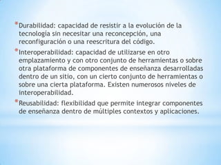 * Durabilidad: capacidad de resistir a la evolución de la
 tecnología sin necesitar una reconcepción, una
 reconfiguración o una reescritura del código.
* Interoperabilidad: capacidad de utilizarse en otro
 emplazamiento y con otro conjunto de herramientas o sobre
 otra plataforma de componentes de enseñanza desarrolladas
 dentro de un sitio, con un cierto conjunto de herramientas o
 sobre una cierta plataforma. Existen numerosos niveles de
 interoperabilidad.
* Reusabilidad: flexibilidad que permite integrar componentes
 de enseñanza dentro de múltiples contextos y aplicaciones.
 