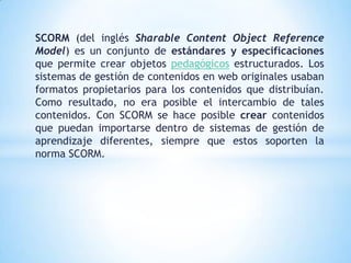 SCORM (del inglés Sharable Content Object Reference
Model) es un conjunto de estándares y especificaciones
que permite crear objetos pedagógicos estructurados. Los
sistemas de gestión de contenidos en web originales usaban
formatos propietarios para los contenidos que distribuían.
Como resultado, no era posible el intercambio de tales
contenidos. Con SCORM se hace posible crear contenidos
que puedan importarse dentro de sistemas de gestión de
aprendizaje diferentes, siempre que estos soporten la
norma SCORM.
 