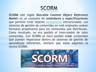 SCORM (del inglés Sharable Content Object Reference
Model) es un conjunto de estándares y especificaciones
que permite crear objetos pedagógicos estructurados. Los
sistemas de gestión de contenidos en web originales usaban
formatos propietarios para los contenidos que distribuían.
Como resultado, no era posible el intercambio de tales
contenidos. Con SCORM se hace posible crear contenidos
que puedan importarse dentro de sistemas de gestión de
aprendizaje diferentes, siempre que estos soporten la
norma SCORM.
 