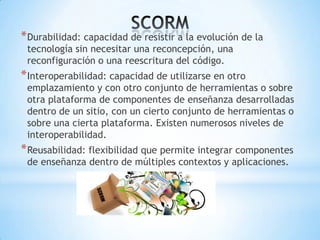 * Durabilidad: capacidad de resistir a la evolución de la
 tecnología sin necesitar una reconcepción, una
 reconfiguración o una reescritura del código.
* Interoperabilidad: capacidad de utilizarse en otro
 emplazamiento y con otro conjunto de herramientas o sobre
 otra plataforma de componentes de enseñanza desarrolladas
 dentro de un sitio, con un cierto conjunto de herramientas o
 sobre una cierta plataforma. Existen numerosos niveles de
 interoperabilidad.
* Reusabilidad: flexibilidad que permite integrar componentes
 de enseñanza dentro de múltiples contextos y aplicaciones.
 