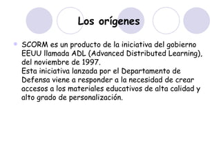 Los orígenes   SCORM es un producto de la iniciativa del gobierno EEUU llamada ADL (Advanced Distributed Learning), del noviembre de 1997. Esta iniciativa lanzada por el Departamento de Defensa viene a responder a la necesidad de crear accesos a los materiales educativos de alta calidad y alto grado de personalización. 