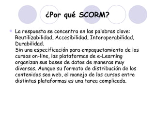 ¿Por qué SCORM? La respuesta se concentra en las palabras clave: Reutilizabilidad, Accesibilidad, Interoperabilidad, Durabilidad. Sin una especificación para empaquetamiento de los cursos on-line, las plataformas de e-Learning organizan sus bases de datos de maneras muy diversas. Aunque su formato de distribución de los contenidos sea web, el manejo de los cursos entre distintas plataformas es una tarea complicada. 