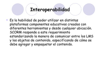 Interoperabilidad Es la habilidad de poder utilizar en distintas plataformas componentes educativos creados con diferentes herramientas y desde cualquier ubicación. SCORM responde a este requerimiento estandarizando la manera de comunicar entre los LMS y los objetos de contenido, especificando de cómo se debe agregar y empaquetar el contenido. 
