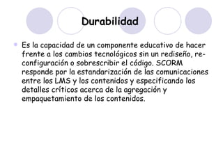 Durabilidad   Es la capacidad de un componente educativo de hacer frente a los cambios tecnológicos sin un rediseño, re-configuración o sobrescribir el código. SCORM responde por la estandarización de las comunicaciones entre los LMS y los contenidos y especificando los detalles críticos acerca de la agregación y empaquetamiento de los contenidos. 