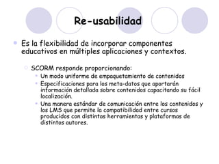 Re-usabilidad   Es la flexibilidad de incorporar componentes educativos en múltiples aplicaciones y contextos. SCORM responde proporcionando: Un modo uniforme de empaquetamiento de contenidos  Especificaciones para los meta-datos que aportarán información detallada sobre contenidos capacitando su fácil localización.  Una manera estándar de comunicación entre los contenidos y los LMS que permite la compatibilidad entre cursos producidos con distintas herramientas y plataformas de distintos autores.  
