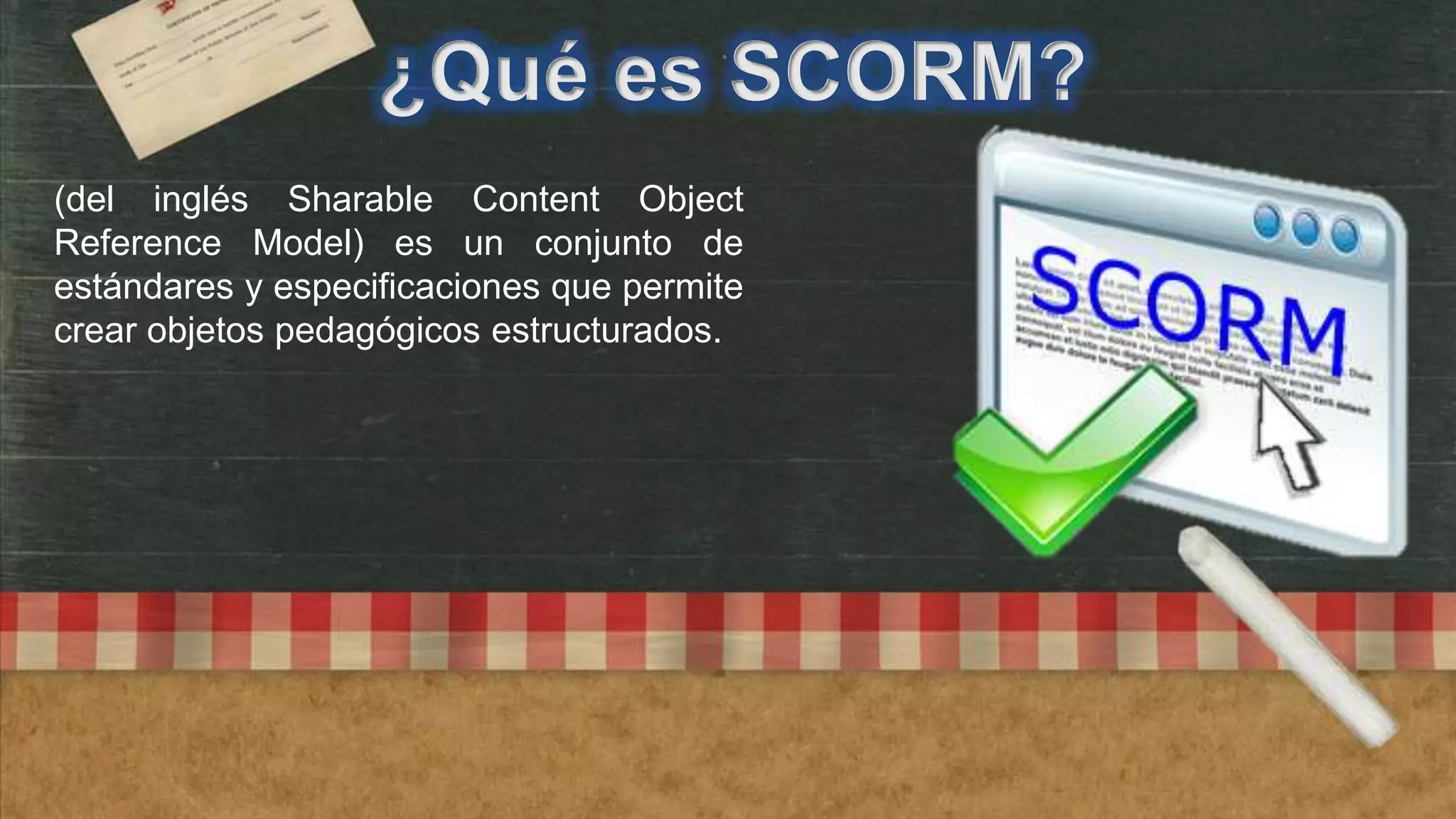 ¿Qué es SCORM?
(del inglés Sharable Content Object
Reference Model) es un conjunto de
estándares y especificaciones que permite
crear objetos pedagógicos estructurados.

 
