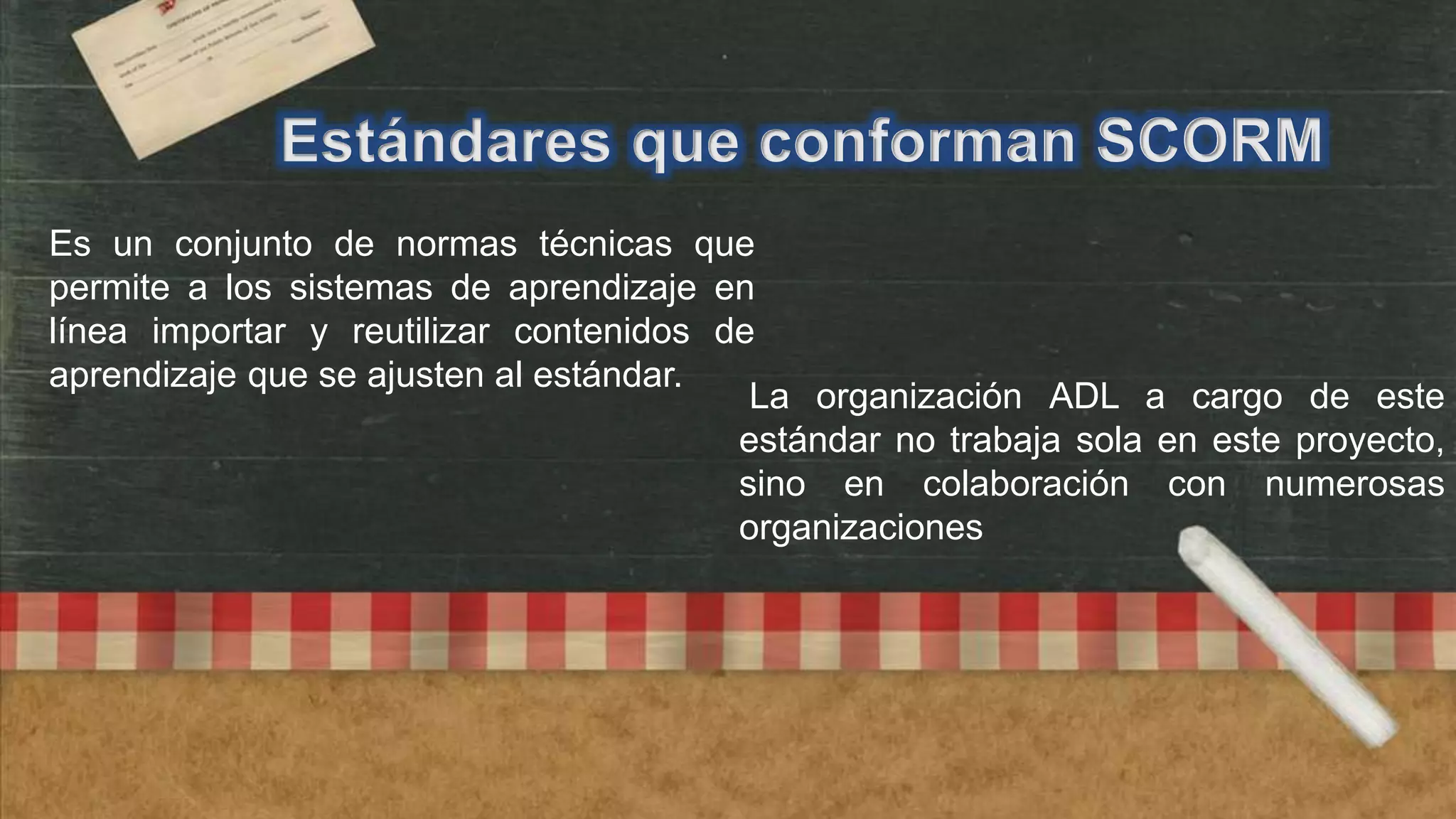 Estándares que conforman SCORM
Es un conjunto de normas técnicas que
permite a los sistemas de aprendizaje en
línea importar y reutilizar contenidos de
aprendizaje que se ajusten al estándar.
La organización ADL a cargo de este
estándar no trabaja sola en este proyecto,
sino en colaboración con numerosas
organizaciones

 