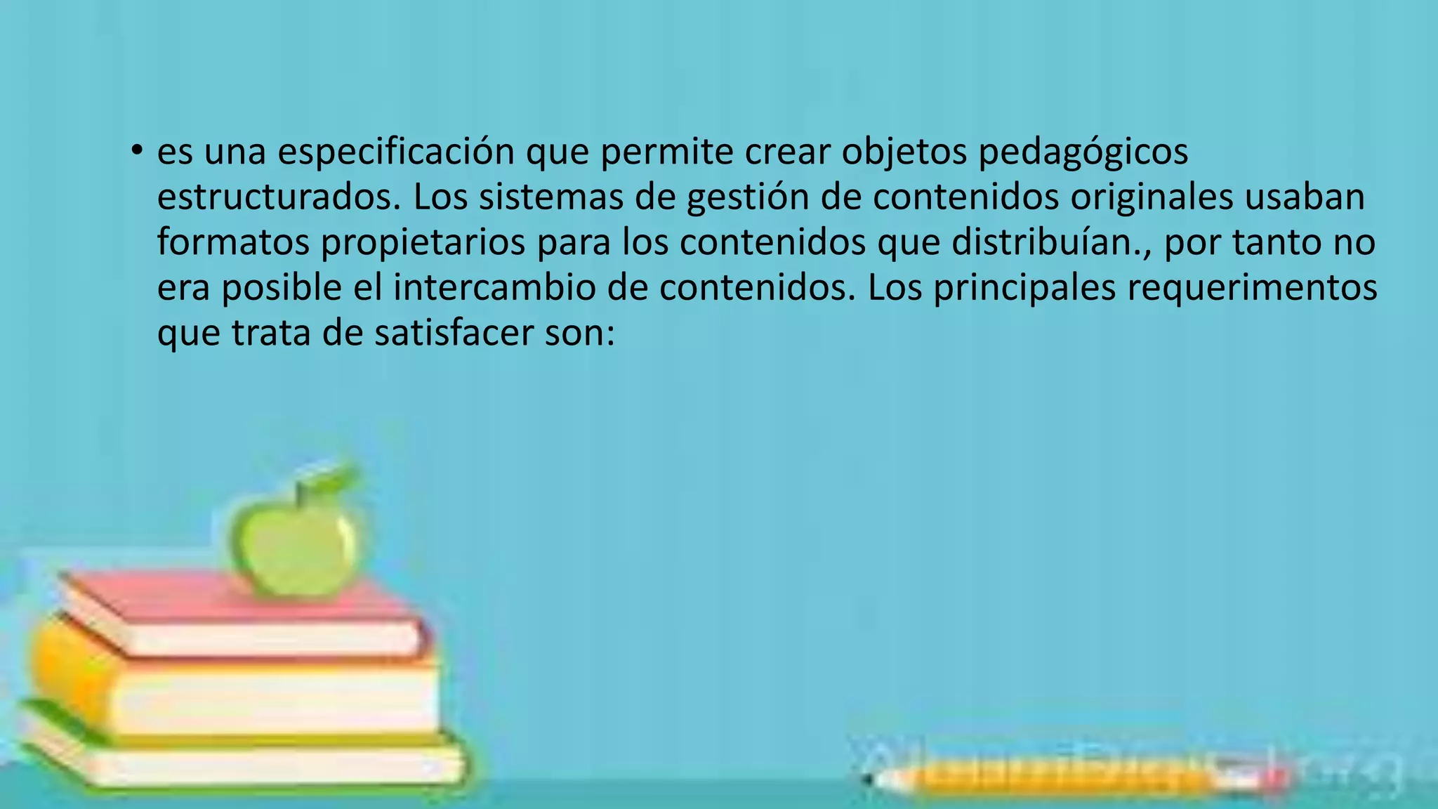 • es una especificación que permite crear objetos pedagógicos
estructurados. Los sistemas de gestión de contenidos originales usaban
formatos propietarios para los contenidos que distribuían., por tanto no
era posible el intercambio de contenidos. Los principales requerimentos
que trata de satisfacer son:

 