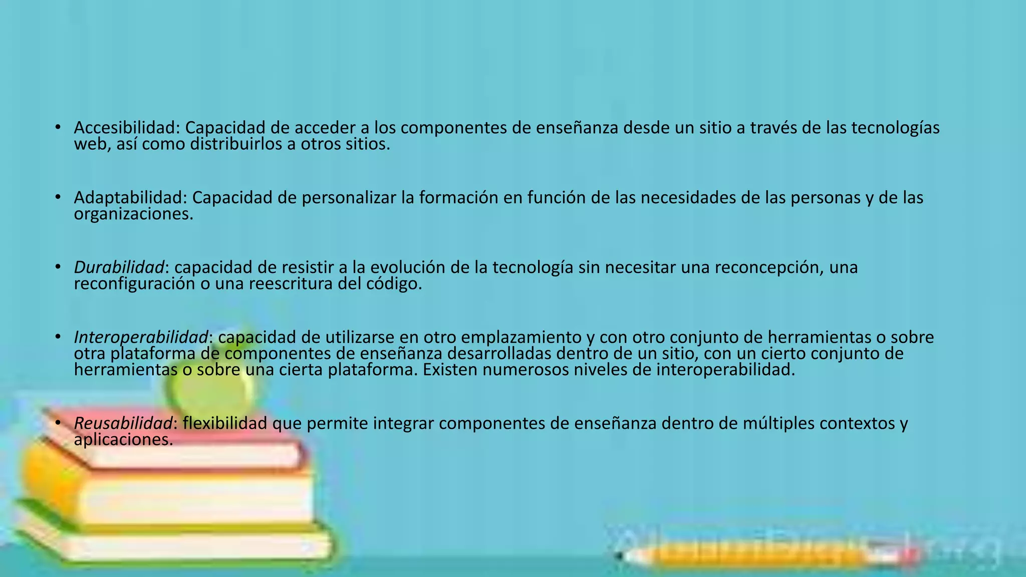 • Accesibilidad: Capacidad de acceder a los componentes de enseñanza desde un sitio a través de las tecnologías
web, así como distribuirlos a otros sitios.
• Adaptabilidad: Capacidad de personalizar la formación en función de las necesidades de las personas y de las
organizaciones.

• Durabilidad: capacidad de resistir a la evolución de la tecnología sin necesitar una reconcepción, una
reconfiguración o una reescritura del código.
• Interoperabilidad: capacidad de utilizarse en otro emplazamiento y con otro conjunto de herramientas o sobre
otra plataforma de componentes de enseñanza desarrolladas dentro de un sitio, con un cierto conjunto de
herramientas o sobre una cierta plataforma. Existen numerosos niveles de interoperabilidad.
• Reusabilidad: flexibilidad que permite integrar componentes de enseñanza dentro de múltiples contextos y
aplicaciones.

 