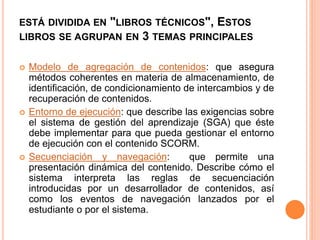 ESTÁ DIVIDIDA EN "LIBROS TÉCNICOS", ESTOS
LIBROS SE AGRUPAN EN 3 TEMAS PRINCIPALES
 Modelo de agregación de contenidos: que asegura
métodos coherentes en materia de almacenamiento, de
identificación, de condicionamiento de intercambios y de
recuperación de contenidos.
 Entorno de ejecución: que describe las exigencias sobre
el sistema de gestión del aprendizaje (SGA) que éste
debe implementar para que pueda gestionar el entorno
de ejecución con el contenido SCORM.
 Secuenciación y navegación: que permite una
presentación dinámica del contenido. Describe cómo el
sistema interpreta las reglas de secuenciación
introducidas por un desarrollador de contenidos, así
como los eventos de navegación lanzados por el
estudiante o por el sistema.
 