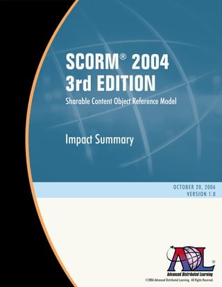 SCORM 2004        ®


3rd EDITION
Sharable Content Object Reference Model



Impact Summary


                                                  OCTOBER 20, 2006
                                                      VERSION 1.0




                                                                                  ®



                           ©2006 Advanced Distributed Learning. All Rights Reserved.
 