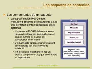 Los paquetes de contenido Los componentes de un paquete La especificación IMS Content Packaging describe estructuras de datos que permiten la interoperabilidad entre sistemas Un paquete SCORM debe estar en un mismo directorio, sin ninguna limitación para el número de niveles de subcarpetas en el mismo Un manifiesto llamado imsmanifest.xml acompañado por los archivos de validación  PIF (Package Interchange File): un archivo comprimido (zip) que servirá para su importación  