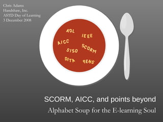 SCORM, AICC, and points beyond Alphabet Soup for the E-learning Soul Chris Adams Handshaw, Inc. ASTD Day of Learning 3 December 2008 