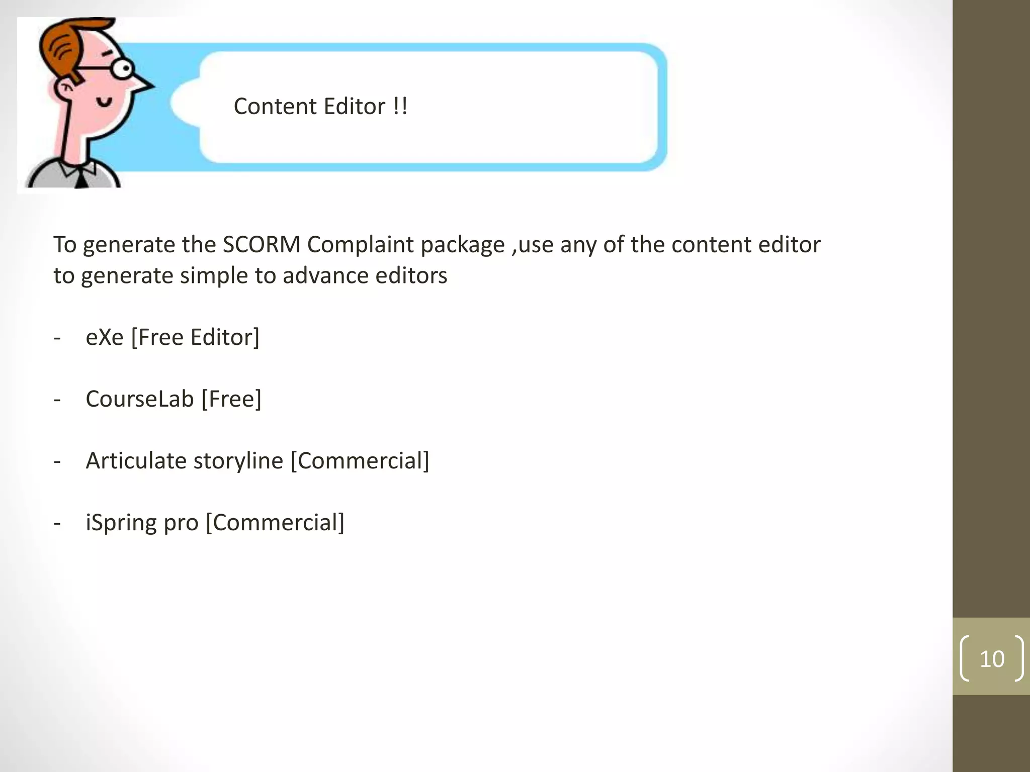 Content Editor !! 
To generate the SCORM Complaint package ,use any of the content editor 
to generate simple to advance editors 
- eXe [Free Editor] 
- CourseLab [Free] 
- Articulate storyline [Commercial] 
- iSpring pro [Commercial] 
10 
 
