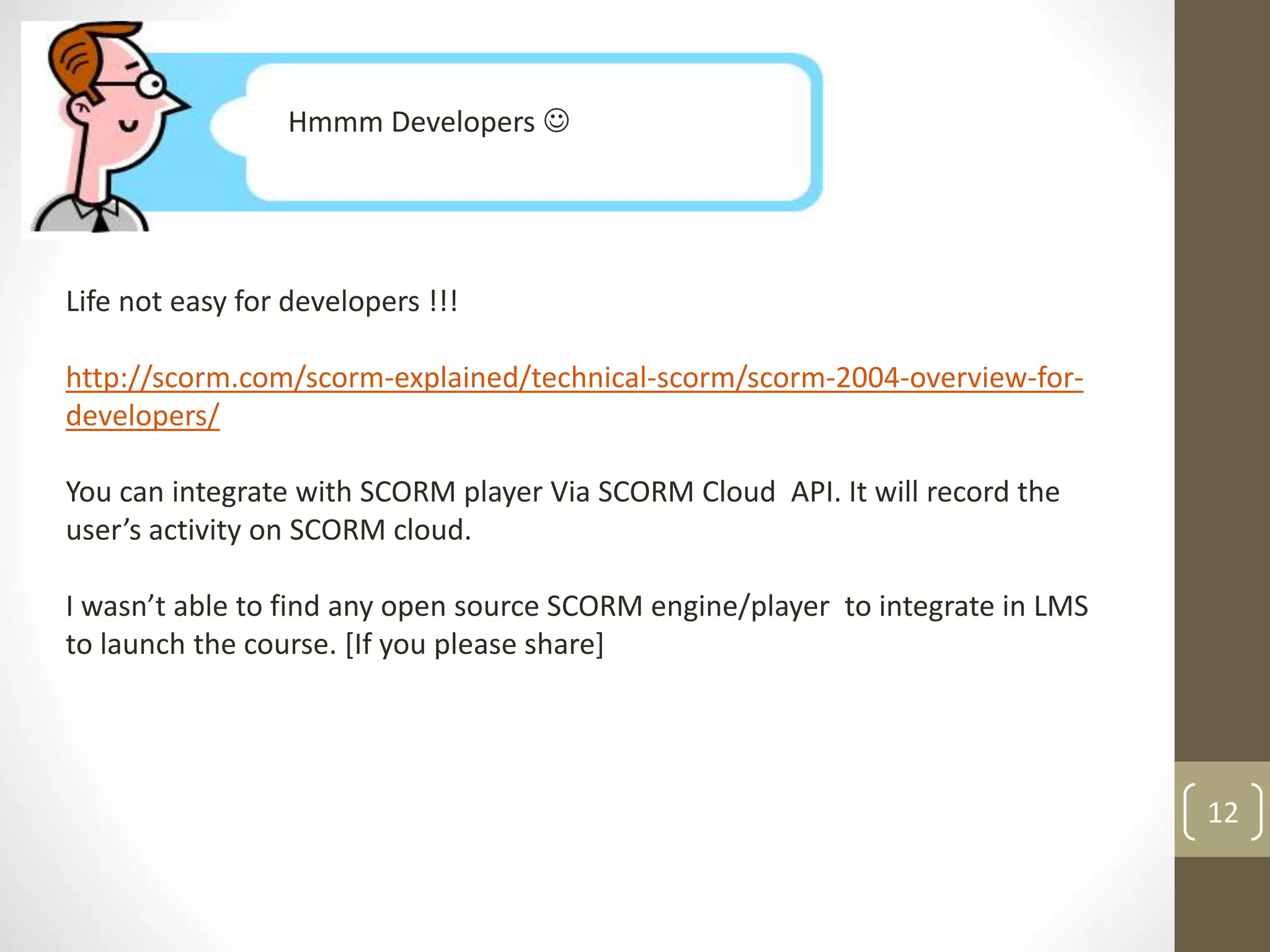 Hmmm Developers  
Life not easy for developers !!! 
http://scorm.com/scorm-explained/technical-scorm/scorm-2004-overview-for-developers/ 
You can integrate with SCORM player Via SCORM Cloud API. It will record the 
user’s activity on SCORM cloud. 
I wasn’t able to find any open source SCORM engine/player to integrate in LMS 
to launch the course. [If you please share] 
12 
 