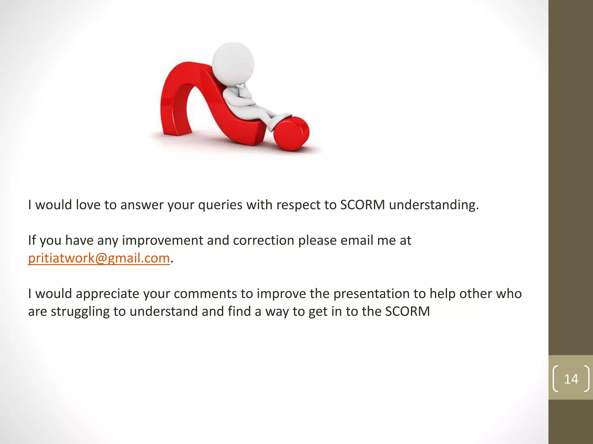 14 
I would love to answer your queries with respect to SCORM understanding. 
If you have any improvement and correction please email me at 
pritiatwork@gmail.com. 
I would appreciate your comments to improve the presentation to help other who 
are struggling to understand and find a way to get in to the SCORM 
 