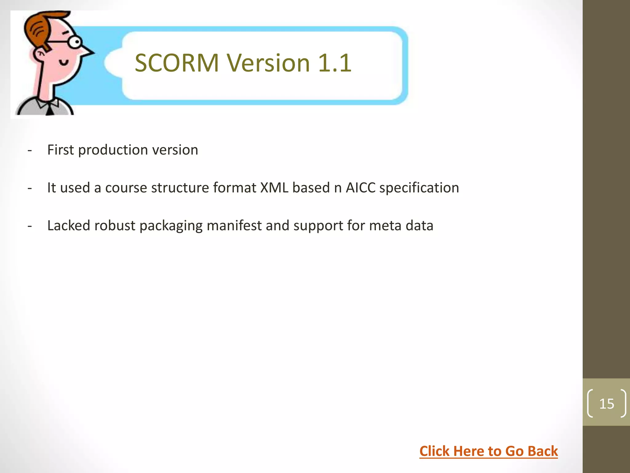 SCORM Version 1.1 
- First production version 
- It used a course structure format XML based n AICC specification 
- Lacked robust packaging manifest and support for meta data 
15 
Click Here to Go Back 
 