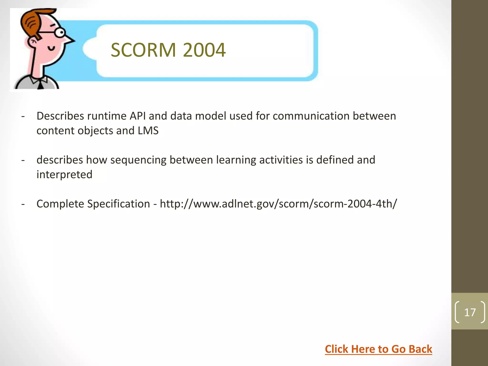 SCORM Version 1.1 
SCORM 2004 
- Describes runtime API and data model used for communication between 
content objects and LMS 
- describes how sequencing between learning activities is defined and 
interpreted 
- Complete Specification - http://www.adlnet.gov/scorm/scorm-2004-4th/ 
17 
Click Here to Go Back 
 