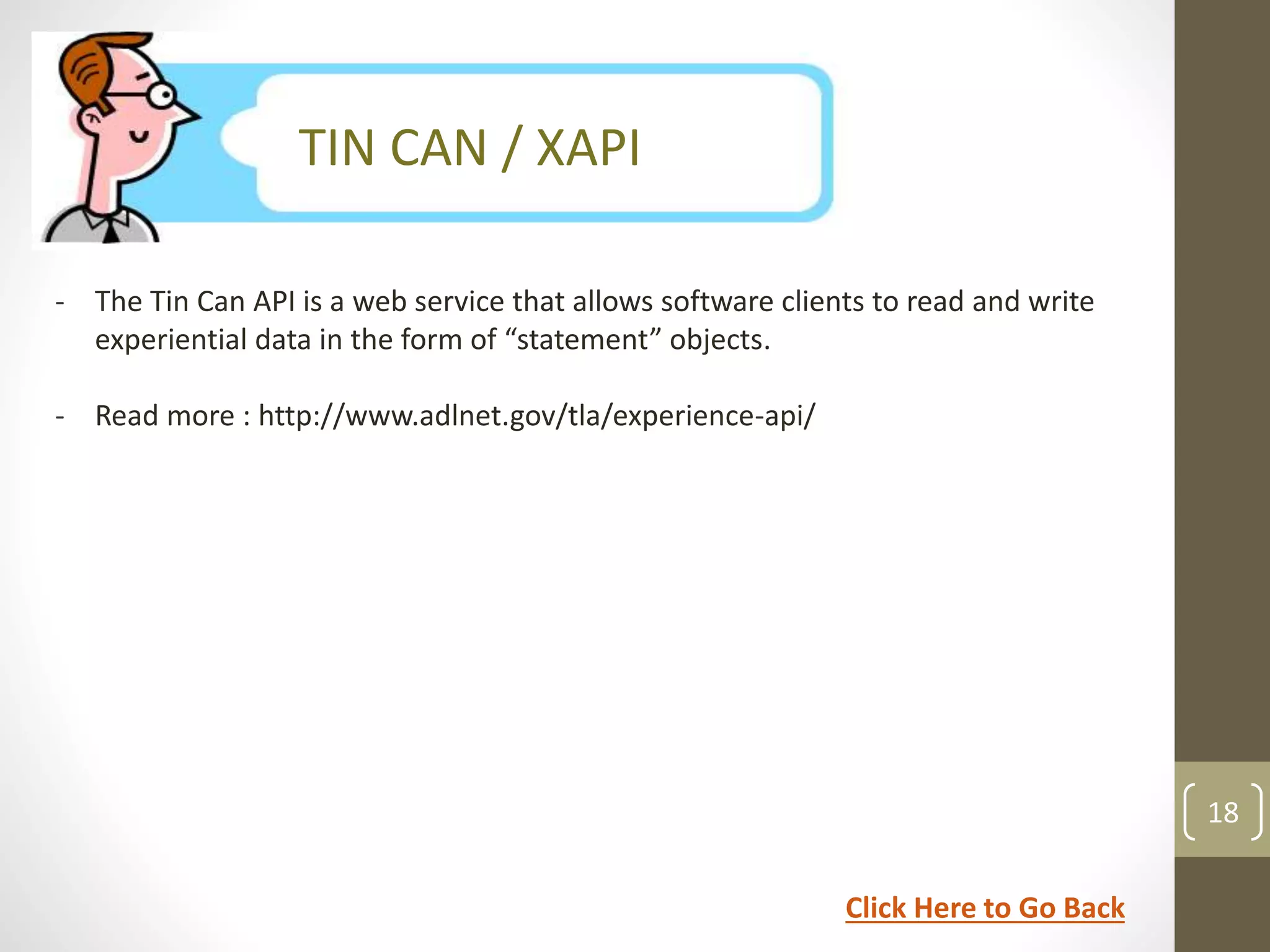 SCORM Version 1.1 
TIN CAN / XAPI 
- The Tin Can API is a web service that allows software clients to read and write 
experiential data in the form of “statement” objects. 
- Read more : http://www.adlnet.gov/tla/experience-api/ 
18 
Click Here to Go Back 
