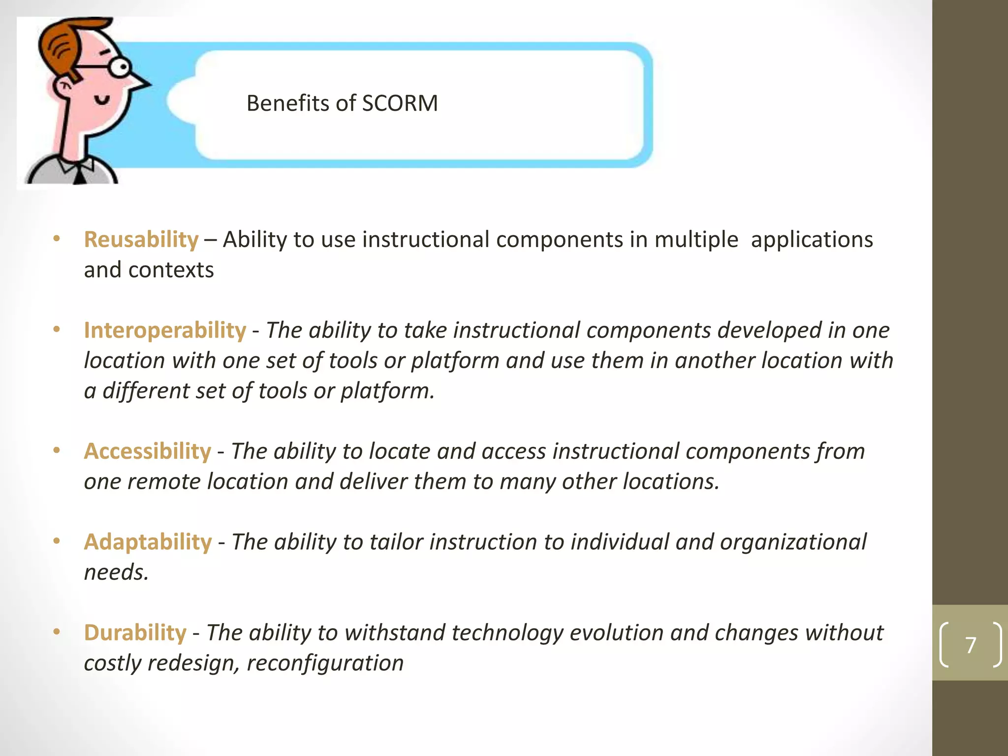 Benefits of SCORM 
• Reusability – Ability to use instructional components in multiple applications 
and contexts 
• Interoperability - The ability to take instructional components developed in one 
location with one set of tools or platform and use them in another location with 
a different set of tools or platform. 
• Accessibility - The ability to locate and access instructional components from 
one remote location and deliver them to many other locations. 
• Adaptability - The ability to tailor instruction to individual and organizational 
needs. 
• Durability - The ability to withstand technology evolution and changes without 
costly redesign, reconfiguration 
7 
 