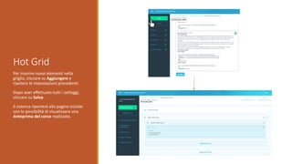 Hot Grid
Per inserire nuovi elementi nella
griglia, cliccare su Aggiungere e
ripetere le impostazioni precedenti.
Dopo aver effettuato tutti i settaggi,
cliccare su Salva.
Il sistema riporterà alla pagina iniziale
con la possibilità di visualizzare una
Anteprima del corso realizzato.
 