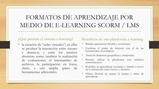 FORMATOS DE APRENDIZAJE POR
MEDIO DE E-LEARNING SCORM / LMS
¿Qué permite el sistema e-learning?
• la creación de “aulas virtuales”; en ellas
se produce la interacción entre tutores
y alumnos, y entre los mismos
alumnos; como también la realización
de evaluaciones, el intercambio de
archivos, la participación en foros,
chats, y una amplia gama de
herramientas adicionales.
Beneficios de una plataforma e-learning
• Brinda capacitación flexible y económica.
• Combina el poder de Internet con el de las
herramientas tecnológicas.
• Anula las distancias geográficas y temporales.
• Permite utilizar la plataforma con mínimos
conocimientos.
• Posibilita un aprendizaje constante y nutrido a través
de la interacción entre tutores y alumnos
• Ofrece libertad en cuanto al tiempo y ritmo de
aprendizaje.
 