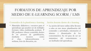 FORMATOS DE APRENDIZAJE POR
MEDIO DE E-LEARNING SCORM / LMS
Contenidos de la plataforma e-learning
• Materiales didácticos y recursos para el
aprendizaje que pueden ser de múltiples
formato: vídeo, multimedia, podcast, P
DF, podemos ofrecer contenido dentro
de un proceso de gamificación,
mediante recursos como
el chat, videoconferencia o
webinar, foro de discusión, etc.
Acción docente dentro de e-learning
• La acción del tutor online debe llevarse
a cabo en tres áreas: planificación del
contenido y actividades, orientación al
alumno y dinamizador de los
conocimientos. Su rol pasa de ser un
transmisor del conocimiento a
un facilitador del aprendizaje.
 