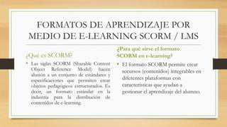 FORMATOS DE APRENDIZAJE POR
MEDIO DE E-LEARNING SCORM / LMS
¿Qué es SCORM?
• Las siglas SCORM (Sharable Content
Object Reference Model) hacen
alusión a un conjunto de estándares y
especificaciones que permiten crear
objetos pedagógicos estructurados. Es
decir, un formato estándar en la
industria para la distribución de
contenidos de e-learning.
¿Para qué sirve el formato
SCORM en e-learning?
• El formato SCORM permite crear
recursos (contenidos) integrables en
diferentes plataformas con
características que ayudan a
gestionar el aprendizaje del alumno.
 
