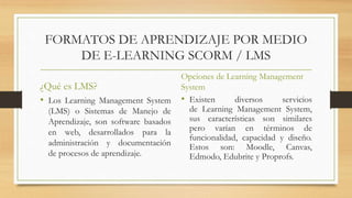 FORMATOS DE APRENDIZAJE POR MEDIO
DE E-LEARNING SCORM / LMS
¿Qué es LMS?
• Los Learning Management System
(LMS) o Sistemas de Manejo de
Aprendizaje, son software basados
en web, desarrollados para la
administración y documentación
de procesos de aprendizaje.
Opciones de Learning Management
System
• Existen diversos servicios
de Learning Management System,
sus características son similares
pero varían en términos de
funcionalidad, capacidad y diseño.
Estos son: Moodle, Canvas,
Edmodo, Edubrite y Proprofs.
 