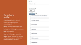Is Continuous: lasciare su none
Inserire i tasti di navigazione
essenziali, quali:
Return: porta all’ultima pagina vista
Previous: porta alla pagina precedente
Root: porta al menu
Next: porta alla pagina successiva
Sibling: mostra i pulsanti con i numeri
delle pagine, per poter navigare tra
esse senza passare dal menu.
PageNav
Proprietà
 