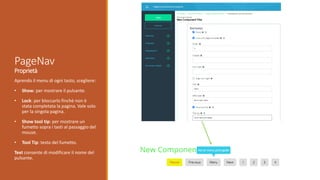 Aprendo il menu di ogni tasto, scegliere:
• Show: per mostrare il pulsante.
• Lock: per bloccarlo finchè non è
stata completata la pagina. Vale solo
per la singola pagina.
• Show tool tip: per mostrare un
fumetto sopra i tasti al passaggio del
mouse.
• Tool Tip: testo del fumetto.
Text consente di modificare il nome del
pulsante.
PageNav
Proprietà
 