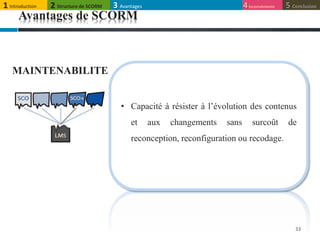 33
MAINTENABILITE
• Capacité à résister à l’évolution des contenus
et aux changements sans surcoût de
reconception, reconfiguration ou recodage.
Avantages de SCORM
1 Introduction 4Inconvénients 5 Conclusion3 Avantages2 Structure de SCORM
 