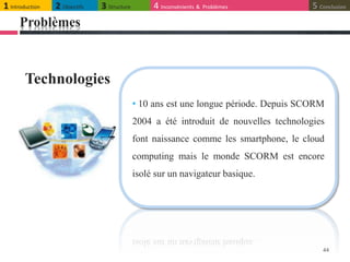 Problèmes
44
• 10 ans est une longue période. Depuis SCORM
2004 a été introduit de nouvelles technologies
font naissance comme les smartphone, le cloud
computing mais le monde SCORM est encore
isolé sur un navigateur basique.
Technologies
1 Introduction 2 Objectifs 3 Structure 4 Inconvénients & Problèmes 5 Conclusion
 