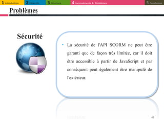 Problèmes
45
• La sécurité de l'API SCORM ne peut être
garanti que de façon très limitée, car il doit
être accessible à partir de JavaScript et par
conséquent peut également être manipulé de
l'extérieur.
Sécurité
1 Introduction 2 Objectifs 3 Structure 4 Inconvénients & Problèmes 5 Conclusion
 