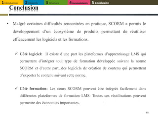 Conclusion
• Malgré certaines difficultés rencontrées en pratique, SCORM a permis le
développement d’un écosystème de produits permettant de réutiliser
efficacement les logiciels et les formations.
 Côté logiciel: Il existe d’une part les plateformes d’apprentissage LMS qui
permettent d’intégrer tout type de formation développée suivant la norme
SCORM et d’autre part, des logiciels de création de contenu qui permettent
d’exporter le contenu suivant cette norme.
 Côté formation: Les cours SCORM peuvent être intégrés facilement dans
différentes plateformes de formation LMS. Toutes ces réutilisations peuvent
permettre des économies importantes.
49
1Introduction 2 Objectifs 3 Structure 4Inconvénients 5 Conclusion
 